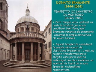 DONATO BRAMANTE  (1444-1514)   TEMPIETTO  DI SAN PIETRO  IN MONTORIO (ROMA, 1502) Petit temple votiu, edificat on conta la tradició que va ser crucificat Sant Pere, aquí Bramante renuncia als ornaments i accentua la simple estructura i els valors formals. Aquest templet és considerat l’exemple més acurat de classicisme bramantià i, a més, no ha patit transformacions ni afegits, cosa per la qual ha esdevingut una obra modèlica, un manifest de l’estil de la nova època del racionalisme renaixentista. 
