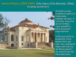 Andrea Palladio (1508-1580).  Villa Capra (Villa Rotonda, 1566). Vicenza (exterior) Construccions originals on aplica el classicisme, exposat als seus  4 tractats, severitat de les formes i rigor geomètric, però es permet experimentar. Els seus edificis presenten trets manieristes, per tant, fou considerat impur pels teòrics del Renaixement i els arquitectes del Neoclassicisme. 