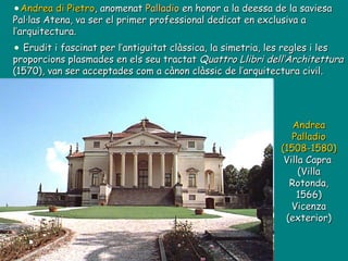 Andrea Palladio (1508-1580) Villa Capra  (Villa Rotonda, 1566) Vicenza (exterior) Andrea di Pietro , anomenat  Palladio  en honor a la deessa de la saviesa Pal·las Atena, va ser el primer professional dedicat en exclusiva a l’arquitectura. Erudit i fascinat per l’antiguitat clàssica, la simetria, les regles i les proporcions plasmades en els seu tractat  Quattro Llibri dell’Architettura  (1570), van ser acceptades com a cànon clàssic de l’arquitectura civil. 