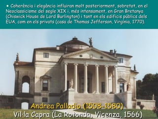 Andrea Palladio (1508-1580)   Vil·la Capra (La Rotonda, Vicenza, 1566) Coherència i elegància influiran molt posteriorment, sobretot, en el Neoclassicisme del segle XIX i, més intensament, en Gran Bretanya (Chiswick House de Lord Burlington) i tant en els edificis públics dels EUA, com en els privats (casa de Thomas Jefferson, Virgínia, 1770). 