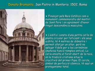 Donato Bramante . San Pietro in Montorio. 1502. Roma Finançat pels Reis Catòlics com a monument commemoratiu del martiri de Sant Pere i en agraïment d’haver tingut descendència masculina. L’edifici consta d’una petita cel·la de planta circular per l’oficiant i els seus acòlits, té 4 metres de diàmetre i permet allotjar un altar, però no aplegar fidels per a les cerimònies (mateixa funció temples antics). La cel·la envolta el forat obert de la roca, on la tradició cristiana situa la crucifixió del primer Papa. El cercle, símbol de perfecció còsmica, té aquí un protagonisme total. 