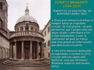DONATO BRAMANTE  (1444-1514)   TEMPIETTO  DI SAN PIETRO  IN MONTORIO (ROMA, 1502) D’una gran innovació és situar el templet sobre un crepidoma circular, de tres graons, i un podi perimetral, que li proporciona una major alçada i contribueix a fer-lo més monumental; a més, la continuïtat del podi es trenca amb tres graons en l’intercolumni que dóna accés a la porta. Una altra innovació destacable és superposar o coronat la cel·la circular amb una cúpula amb llanternó, cosa que introdueix Bramante respecte dels models antics.  