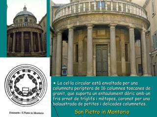 San Pietro in Montorio La cel·la circular està envoltada per una columnata períptera de 16 columnes toscanes de granit, que suporta un entaulament dòric amb un fris ornat de tríglifs i mètopes, coronat per una balaustrada de petites i delicades columnetes.  
