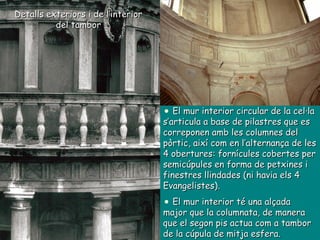 Detalls exteriors i de l’interior del tambor El mur interior circular de la cel·la s’articula a base de pilastres que es correponen amb les columnes del pòrtic, així com en l’alternança de les 4 obertures: fornícules cobertes per semicúpules en forma de petxines i finestres llindades (ni havia els 4 Evangelistes).  El mur interior té una alçada major que la columnata, de manera que el segon pis actua com a tambor de la cúpula de mitja esfera. 