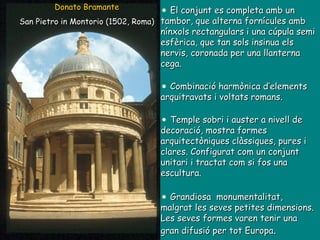 El conjunt es completa amb un tambor, que alterna fornícules amb nínxols rectangulars i una cúpula semi esfèrica, que tan sols insinua els nervis, coronada per una llanterna cega. Combinació harmònica d’elements arquitravats i voltats romans. Temple sobri i auster a nivell de decoració, mostra formes arquitectòniques clàssiques, pures i clares. Configurat com un conjunt unitari i tractat com si fos una escultura. Grandiosa  monumentalitat, malgrat les seves petites dimensions. Les seves formes varen tenir una gran difusió per tot Europa . Donato Bramante San Pietro in Montorio (1502, Roma) 