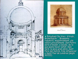 Estudiant Da Vinci, Vitrubi, Brunelleschi…, Bramante resumirà, magistralment, els valors grecoromans. San Pietro serà el model, a escala, de la que podia haver estat, més tard, la seva gran obra: Sant Pere del Vaticà, fins influenciar a Saint Paul de Londres (segle XVIII). 