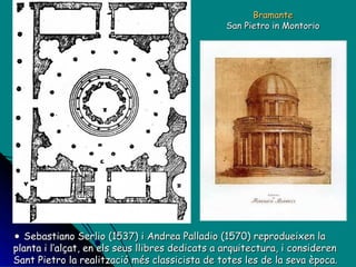Bramante San Pietro in Montorio Sebastiano Serlio (1537) i Andrea Palladio (1570) reprodueixen la planta i l’alçat, en els seus llibres dedicats a arquitectura, i consideren Sant Pietro la realització més classicista de totes les de la seva època. 