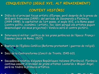 CINQUECENTO (SEGLE XVI, ALT RENAIXEMENT) CONTEXT HISTÒRIC   Itàlia és el principal focus artístic d’Europa, però després de la presa de Milà pels francesos (1499) i del període de Savonarola a Florència (1494-1498), la capitalitat de l’art passa, el segle XVI, a la Roma papal (centre polític, econòmic i artístic, lloc idoni perquè els artistes puguin desenvolupar els seus projectes) i Venècia serà el centre pictòric. Intervenció militar i política de les grans potències de l’època: França i Espanya (saco de Roma, 1527). Ruptura de l’Eglésia Catòlica (Reforma protestant i guerres de religió). Inici de la Contrareforma (Concili de Trento, 1545-63). Decadència relativa d’algunes Repúbliques italianes (Florència). Florència continua essent el bressol de grans artistes: Leonardo o Miquel Àngel, però no tindrà la primacia artística.  Recuperació política del Papat: e ls papes succesius (Pau II, Sixt IV, Juli II, Lleó X, Clement VII, Sixt V)  esdevenen els nous mecenes. 