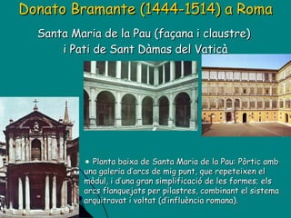 Donato Bramante (1444-1514) a Roma Santa Maria de la Pau (façana i claustre)  i Pati de Sant Dàmas del Vaticà Planta baixa de Santa Maria de la Pau: Pòrtic amb una galeria d’arcs de mig punt, que repeteixen el mòdul, i d’una gran simplificació de les formes; els arcs flanquejats per pilastres, combinant el sistema arquitravat i voltat (d’influència romana). 