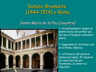 Donato Bramante  (1444-1514) a Roma Santa Maria de la Pau (claustre) Un entaulament separa la planta baixa del primer pis, del que arranquen columnes i pilars.  Superposició d’ordres com en la Roma clàssica.   Utilització del marbre (material noble). El claustre es caracteritza per l’harmonia, la simetria i l’equilibri. 