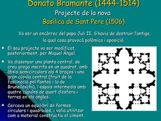 Donato Bramante (1444-1514) Projecte de la nova  Basílica de Sant Pere (1506)   Va ser un encàrrec del papa Juli II. S’havia de destruir l’antiga, la qual cosa provocà polèmica i oposició. El seu projecte va ser modificat, posteriorment, per Miquel Àngel. Va dissenyar una planta central, de creu grega inscrita en un quadrat, amb àbsis semicirculars als 4 braços i una gran cúpula central (fruit de la fascinació pel Panteó i la de Brunelleschi), i espais intermedis amb quatre cúpules de quart d’esfera i torres en els angles. Cercava un equilibri de formes circulars i quadrades, i volia utilitzar com a material constructiu el ciment. Després d’ell s’encarregaran de les obres Rafaello i Sangallo. 