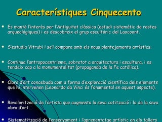 Característiques Cinquecento Es manté l’interès per l’Antiguitat clàssica (estudi sistemàtic de restes arqueològiques) i es descobreix el grup escultòric del Laocoont. S’estudia Vitrubi i se’l compara amb els nous plantejaments artístics. Continua l’antropocentrisme, sobretot a arquitectura i escultura, i es tendeix cap a la monumentalitat (propaganda de la Fe catòlica). Obra d’art concebuda com a forma d’exploració científica dels elements que hi intervenen (Leonardo da Vinci és fonamental en aquest aspecte). Revalorització de l’artista que augmenta la seva cotització i la de la seva obra d’art.  Sistematització de l’ensenyament i l’aprenentatge artístic en els tallers (futures acadèmies d’Art).  