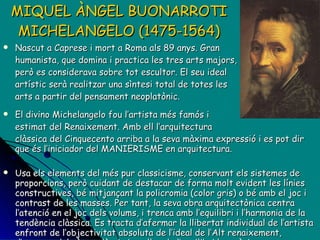 MIQUEL ÀNGEL BUONARROTI MICHELANGELO (1475-1564) Nascut a Caprese i mort a Roma als 89 anys. Gran  humanista, que domina i practica les tres arts majors, però es considerava sobre tot escultor. El seu ideal  artístic serà realitzar una sìntesi total de totes les arts a partir del pensament neoplatònic.  El divino Michelangelo fou l’artista més famós i  estimat del Renaixement. Amb ell l’arquitectura  clàssica del Cinquecento arriba a la seva màxima expressió i es pot dir que és l’iniciador del MANIERISME en arquitectura. Usa els elements del més pur classicisme, conservant els sistemes de proporcions, però cuidant de destacar de forma molt evident les línies constructives, bé mitjançant la policromia (color gris) o bé amb el joc i contrast de les masses. Per tant, l a seva obra arquitectònica centra l’atenció en el joc dels volums, i trenca amb l’equilibri i l’harmonia de la tendència clàssica. Es tracta d’afermar la llibertat individual de l’artista enfront de l’objectivitat absoluta de l’ideal de l’Alt renaixement, d’escapar del cànon clàssic i, en lloc de l’equilibri harmònic, cercar l’efecte decoratiu sorprenent, el detall d’ingeni, la “maniera” pròpia d’utilitzar els elements del llenguatge clàssic. 