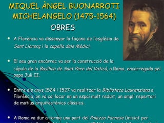 MIQUEL ÀNGEL BUONARROTI MICHELANGELO (1475-1564) OBRES   A Florència va dissenyar la façana de l’església de Sant Llorenç  i la  capella dels Mèdici . El seu gran encàrrec va ser la construcció de la  cúpula de la  Basílica de Sant Pere del Vaticà , a Roma, encarregada pel papa Juli II.  Entre els anys 1524 i 1527 va realitzar la  Biblioteca Laurenziana  a Florència, on va col·locar en un espai molt reduït, un ampli repertori de motius arquitectònics clàssics. A Roma va dur a terme una part del  Palazzo Farnese  (iniciat per Antoni da Sangallo) i va dissenyar el 1546 la  plaça del Campidoglio  de la mateixa ciutat, en forma de trapezi i envoltada de palaus. 