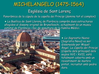 MICHELANGELO (1475-1564)   Església de Sant Lorenç Panoràmica de la cúpula de la capella dei Principi (domina tot el complex) La Sagrestia Nuova  (Sagristia Nova) va ser dissenyada per Miquel Àngel. La  Capella dei Principi  (Capella dels prínceps) dels segles XVI i XVII, està totalment coberta amb un revestiment de marbre pintat, incrustat amb pedra dura . La Basílica de Sant Llorenç de Florència comprèn dues estructures afegides al disseny original de Brunelleschi, actualment és un museu estatal de Florència i lloc de sepultura de la família Mèdici. 