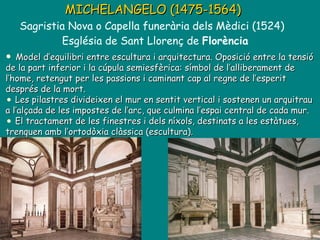 MICHELANGELO (1475-1564)   Sagristia Nova o Capella funerària dels Mèdici (1524)  Església de Sant Llorenç de  Florència Model d’equilibri entre escultura i arquitectura. Oposició entre la tensió de la part inferior i la cúpula semiesfèrica: símbol de l’alliberament de l’home, retengut per les passions i caminant cap al regne de l’esperit després de la mort. Les pilastres divideixen el mur en sentit vertical i sostenen un arquitrau a l’alçada de les impostes de l’arc, que culmina l’espai central de cada mur. El tractament de les finestres i dels níxols, destinats a les estàtues, trenquen amb l’ortodòxia clàssica (escultura). 