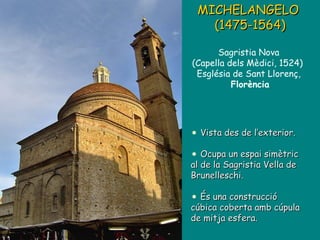 Vista des de l’exterior. Ocupa un espai simètric al de la Sagristia Vella de Brunelleschi. És una construcció cúbica coberta amb cúpula de mitja esfera. MICHELANGELO  (1475-1564) Sagristia Nova  (Capella dels Mèdici, 1524)  Església de Sant Llorenç,  Florència 