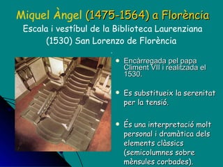 Miquel Àngel  (1475-1564)   a Florència Escala i vestíbul de la Biblioteca Laurenziana (1530) San Lorenzo de Florència  .  Encàrregada pel papa Climent VII i realitzada el 1530.  Es substitueix la serenitat per la tensió. És una interpretació molt personal i dramàtica dels elements clàssics (semicolumnes sobre mènsules corbades). 