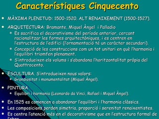 Característiques Cinquecento MÀXIMA PLENITUD: 1500-1520. ALT RENAIXEMENT (1500-1527). ARQUITECTURA:  Bramante, Miquel Àngel  i Palladio E s sacrifica el decorativisme del període anterior, cercant racionalitzar les formes arquitectòniques, i es centren en l’estructura de l’edifici (l’ornamentació té un caràcter secundari). Concepció de les construccions com un tot unitari en què l’harmonia i l’equilibri triomfen plenament. S’introdueixen els volums i s’abandona l’horitzontalitat pròpia del Quattrocento. ESCULTURA. S’introdueixen nous valors:  Grandiositat i monumentalitat (Miquel Àngel). PINTURA Equilibri i harmonia (Leonardo da Vinci, Rafael i Miquel Àngel). En 1525 es comencen a abandonar l’equilibri i l’harmonia clàssics. Les composicions perden simetria, proporció i serenitat renaixentistes. Es centra l’atenció més en el decorativisme que en l’estructura formal de l’obra. Això anuncia la crisi del Renaixement i l’inici del MANIERISME (la resta de segle XVI, època posterior als grans mestres de l’Alt Renaixement). 