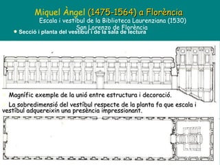 Miquel Àngel  (1475-1564)   a Florència Escala i vestíbul de la Biblioteca Laurenziana (1530) San Lorenzo de Florència  Secció i planta del vestíbul i de la sala de lectura Magnífic exemple de la unió entre estructura i decoració.  La sobredimensió del vestíbul respecte de la planta fa que escala i vestíbul adquereixin una presència impressionant. 