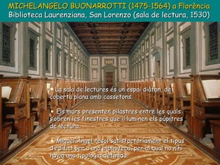 MICHELANGELO BUONARROTTI (1475-1564)   a Florència Biblioteca Laurenziana, San Lorenzo (sala de lectura,  1530) La sala de lectures és un espai diàfan, de coberta plana amb cassetons. Els murs presenten pilastres entre les quals s’obren les finestres que il·luminen els púpitres de lectura. Miquel Àngel resol satisfactòriament el tipus d’edifici per a una biblioteca, per al qual no n’hi havia una tipologia definida. 