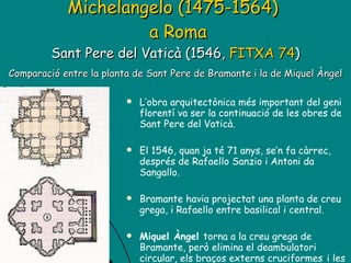 Michelangelo (1475-1564)    a Roma Sant Pere del Vaticà (1546,  FITXA 74 )   Comparació entre la planta de Sant Pere de Bramante i la de Miquel Àngel   L’obra arquitectònica més important del geni florentí va ser la continuació de les obres de Sant Pere del Vaticà. El 1546, quan ja té 71 anys, se’n fa càrrec, després de Rafaello Sanzio i Antoni da Sangallo.  Bramante havia projectat una planta de creu grega, i Rafaello entre basilical i central.  Miquel Àngel  torna a la creu grega de Bramante, però elimina el deambulatori circular, els braços externs cruciformes   i les quatre torres. 