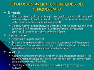 TIPOLOGIES ARQUITECTÒNIQUES DEL CINQUECENTO El temple: Planta centralitzada coberta amb una cúpula. La més utilitzada pel seu simbolisme: la unió del quadrat de la planta (que representava la Terra) i del cercle de la cúpula (el cel). De creu llatina: Simbolitzava la creu de Crist i s'adaptava millor al culte catòlic. Potenciada per la Contrareforma i difosa pels jesuïtes. El creuer es cobria amb una cúpula. El palau urbà:  Arqueres a un pati quadrat.  Es cerca la monumentalitat, que du a la construcció d'imponents façanes, però sense deixar de mostrar l'harmonia entre tots els seus elements i aquests elements amb el conjunt. La vil·la: Adquireix gran importància; trobem el seu precedent en les vil·les del món romà, dissenyades per al control per part del terratinent de la seva explotació agrària.  En el segle XVI es van convertir en cases campestres per al descans.  Eren de menors dimensions que els palaus, però també es cerca la monumentalitat. 