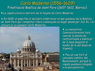La cúpula s’aixeca darrere de la façana de Carlo Maderno.  En 1605, el papa Pau V decideix enderrocar el que quedava de la Basílica de Sant Pere per completar l’obra començada un segle abans per Juli II, i el concurs el va guanyar Carlo Maderno. Carlo Maderno (1556-1629) Finalització Basílica de Sant Pere (1607-1612, Barroc)  La mentalitat Contrareformista farà canviar la planta de centralitzada a basilical i de 3 naus (seguint el model de la del Gesú de Vignola). Fou un cop fort al concepte estètic del Renaixement, perquè la cúpula quedava relegada a un pla posterior. 