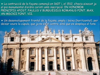 La contrucció de la façana començà en 1607 i, el 1512, s’havia aixecat ja el pis monumental d’ordre corinti amb inscripció: IN HONOREM PRINCIPIS APOST. PAULUS V BURGUESIUS ROMANUS PONT. MAX. AN MDCXII PONT. VII. Un desenvolupament frontal de la façana, ampla i baixa (horitzontal), per deixar veure la cúpula, que ja no és el centre, sinó que es desplaça al fons. 