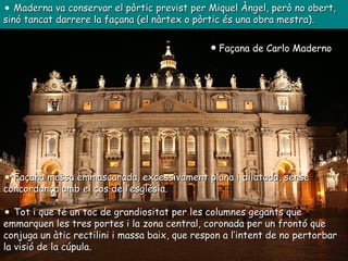 Façana de Carlo Maderno  Maderna va conservar el pòrtic previst per Miquel Àngel, però no obert, sinó tancat darrere la façana (el nàrtex o pòrtic és una obra mestra). Façana massa emmascarada, excessivament plana i dilatada, sense concordança amb el cos de l’església. Tot i que té un toc de grandiositat per les columnes gegants que emmarquen les tres portes i la zona central, coronada per un frontó que conjuga un àtic rectilini i massa baix, que respon a l’intent de no pertorbar la visió de la cúpula. 