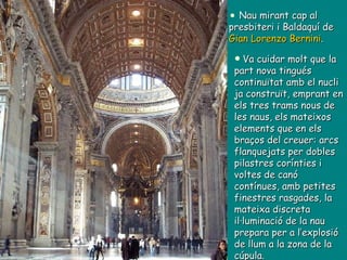 Nau mirant cap al presbiteri i Baldaquí de  Gian Lorenzo Bernini .  Va cuidar molt que la part nova tingués continuïtat amb el nucli ja construït, emprant en els tres trams nous de les naus, els mateixos elements que en els braços del creuer: arcs flanquejats per dobles pilastres corínties i voltes de canó contínues, amb petites finestres rasgades, la mateixa discreta  il·luminació de la nau prepara per a l’explosió de llum a la zona de la cúpula. 