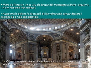 Vista de l’interior, on es veu els braços del transsepte a dreta i esquerre, i el cor més enllà del baldaquí.  Augmenta la bellesa la decoració de les voltes amb estucs daurats i escenes de la vida dels apòstols. Maderno ocupa un primer lloc entre els arquitectes romans i va passar a la història per la seva obra. 