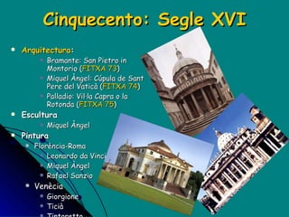 Cinquecento: Segle XVI Arquitectura : Bramante : San Pietro in Montorio ( FITXA 73 ) Miquel Àngel : Cúpula de Sant Pere del Vaticà ( FITXA 74 ) Palladio: Vil·la Capra o la Rotonda ( FITXA 75 ) Escultura Miquel Àngel Pintura Florència-Roma Leonardo da Vinci Miquel Àngel Rafael Sanzio Venècia Giorgione Ticià Tintoretto Veronès 