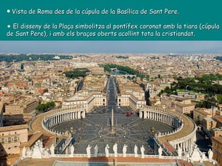 Vista de Roma des de la cúpula de la Basílica de Sant Pere. El disseny de la Plaça simbolitza al pontífex coronat amb la tiara (cúpula de Sant Pere), i amb els braços oberts acollint tota la cristiandat.  