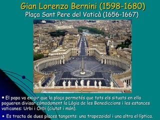 El papa va exigir que la plaça permetés que tots els situats en ella pogueren divisar còmodament la Lògia de les Benediccions i les estances vaticanes: Urbi i Orbi (ciutat i món). Es tracta de dues places tangents: una trapezoidal i una altra el·líptica. Gian Lorenzo Bernini (1598-1680) Plaça Sant Pere del Vaticà (1656-1667)  