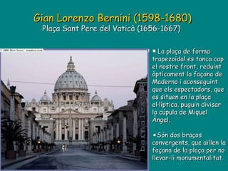 Gian Lorenzo Bernini (1598-1680) Plaça Sant Pere del Vaticà (1656-1667)  La plaça de forma trapezoidal es tanca cap el nostre front, reduint òpticament la façana de Maderno i aconseguint que els espectadors, que es situen en la plaça el·líptica, puguin divisar la cúpula de Miquel Àngel. Són dos braços convergents, que aïllen la façana de la plaça per no llevar-li monumentalitat. 