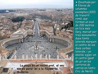 Envoltada per 4 fileres de columnes exemptes (300) de travertí romà, que formen un oval de 200 metres en l’eix més llarg, marcat per tres monuments: dues fonts laterals marquen el centre de les dues corbes laterals, i un obelisc egípci en el centre (post de gir en les carreres de carros en l’antic Circ de Neró). La plaça és un recint oval, el seu eix és paral·lel a la façana de Maderno. 