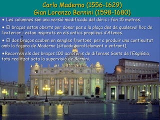 Carlo Maderno (1556-1629) Gian Lorenzo Bernini (1598-1680) Les columnes són una versió modificada del dòric i fan 15 metres. El braços estan oberts per donar pas a la plaça des de qualsevol lloc de l’exterior i estan inspirats en els antics propileus d’Atenes. El dos braços acaben en sengles frontons, per a produir una continuïtat amb la façana de Maderno (situada paral·lelament o enfront). Recorren els dos braços 100 acroteris de diferens Sants de l’Església, tots realitzat sota la supervisió de Bernini.  