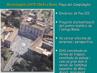 Encàrrec de Pau III. Projecte d’urbanització del centre històric de l'antiga Roma. Va cercar efectes de sorpresa i perspectiva. Està concebuda en forma de trapezi, envoltada de palaus i com un gran saló al servei de l’estàtua eqüestre de Marc Aureli, monument central de la plaça. Michelangelo (1475-1564) a Roma.  Plaça del Campidoglio 