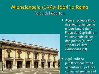 Michelangelo (1475-1564) a Roma   Palau del Capitoli Aquest palau estava destinat a tancar la urbanització de la Plaça del Capitoli, on va construir altres dos palaus (el  del   Senat  i el  dels   Conservadors ). Aquí utilitza pilastres corínties gegantines i petites columnes jòniques al pòrtic. 