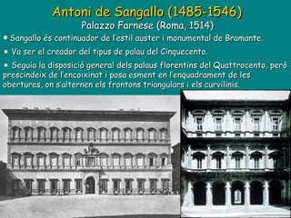Antoni de Sangallo (1485-1546)   Palazzo Farnese (Roma, 1514)  Sangallo és continuador de l’estil auster i monumental de Bramante. Va ser el creador del tipus de palau del Cinquecento. Seguia la disposició general dels palaus florentins del Quattrocento, però prescindeix de l’encoixinat i posa esment en l’enquadrament de les obertures, on s’alternen els frontons triangulars i els curvilinis. 
