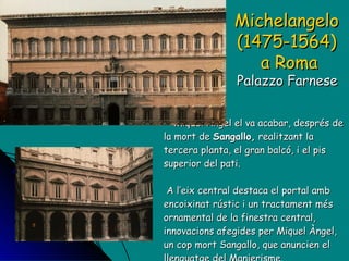 Miquel Àngel el va acabar, després de la mort de  Sangallo,  realitzant la tercera planta, el gran balcó, i el pis superior del pati.   A l’eix central destaca el portal amb encoixinat rústic i un tractament més ornamental de la finestra central, innovacions afegides per Miquel Àngel, un cop mort Sangallo, que anuncien el llenguatge del Manierisme. Michelangelo  (1475-1564)  a Roma Palazzo Farnese  