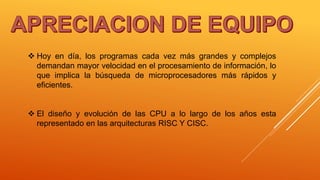  Hoy en día, los programas cada vez más grandes y complejos
demandan mayor velocidad en el procesamiento de información, lo
que implica la búsqueda de microprocesadores más rápidos y
eficientes.
 El diseño y evolución de las CPU a lo largo de los años esta
representado en las arquitecturas RISC Y CISC.
 