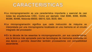 La microprogramación es una característica importante y esencial de casi
todas las arquitecturas CISC. Como por ejemplo: Intel 8086, 8088, 80286,
80386, 80486, Motorola 68000, 68010, 620, 8030, 684.
La microprogramación significa que cada instrucción de máquina es
interpretada por una microprograma localizada en una memoria en el circuito
integrado del procesador.
En la década de los sesentas la microprogramación, por sus características,
era la técnica más apropiada para las tecnologías de memorias existentes en
esa época y permitía desarrollar también procesadores con compatibilidad
ascendente.
 
