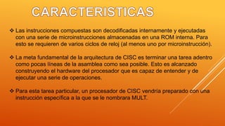  Las instrucciones compuestas son decodificadas internamente y ejecutadas
con una serie de microinstrucciones almacenadas en una ROM interna. Para
esto se requieren de varios ciclos de reloj (al menos uno por microinstrucción).
 La meta fundamental de la arquitectura de CISC es terminar una tarea adentro
como pocas líneas de la asamblea como sea posible. Esto es alcanzado
construyendo el hardware del procesador que es capaz de entender y de
ejecutar una serie de operaciones.
 Para esta tarea particular, un procesador de CISC vendría preparado con una
instrucción específica a la que se le nombrara MULT.
 