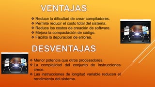  Reduce la dificultad de crear compiladores.
 Permite reducir el costo total del sistema.
 Reduce los costos de creación de software.
 Mejora la compactación de código.
 Facilita la depuración de errores.
 Menor potencia que otros procesadores.
 La complejidad del conjunto de instrucciones
crece.
 Las instrucciones de longitud variable reducen el
rendimiento del sistema.
 