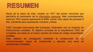 Nació de la mano de Intel, creador en 1971 del primer microchip que
permitiría el nacimiento de la informática personal. Más concretamente,
sería en 1972 cuando aparecería el 8080, primer chip capaz de procesar 8
bits, suficiente para representar números y letras.
CISC Complex Instructions Set Computer, Ordenador con un conjunto de
instrucciones completo. El objetivo principal de la arquitectura CISC es
completar una tarea en el menor número de líneas de código ensamblador
posibles.
Este objetivo es conseguido mediante la construcción de un
microprocesador capaz de comprender y ejecutar una serie de
operaciones complejas.
 