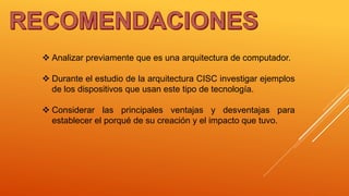  Analizar previamente que es una arquitectura de computador.
 Durante el estudio de la arquitectura CISC investigar ejemplos
de los dispositivos que usan este tipo de tecnología.
 Considerar las principales ventajas y desventajas para
establecer el porqué de su creación y el impacto que tuvo.
 