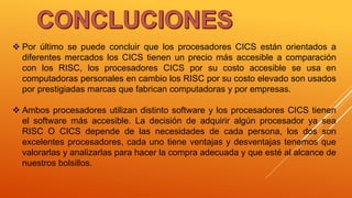  Por último se puede concluir que los procesadores CICS están orientados a
diferentes mercados los CICS tienen un precio más accesible a comparación
con los RISC, los procesadores CICS por su costo accesible se usa en
computadoras personales en cambio los RISC por su costo elevado son usados
por prestigiadas marcas que fabrican computadoras y por empresas.
 Ambos procesadores utilizan distinto software y los procesadores CICS tienen
el software más accesible. La decisión de adquirir algún procesador ya sea
RISC O CICS depende de las necesidades de cada persona, los dos son
excelentes procesadores, cada uno tiene ventajas y desventajas tenemos que
valorarlas y analizarlas para hacer la compra adecuada y que esté al alcance de
nuestros bolsillos.
 