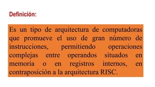 Definición:
Es un tipo de arquitectura de computadoras
que promueve el uso de gran número de
instrucciones, permitiendo operaciones
complejas entre operandos situados en
memoria o en registros internos, en
contraposición a la arquitectura RISC.
 